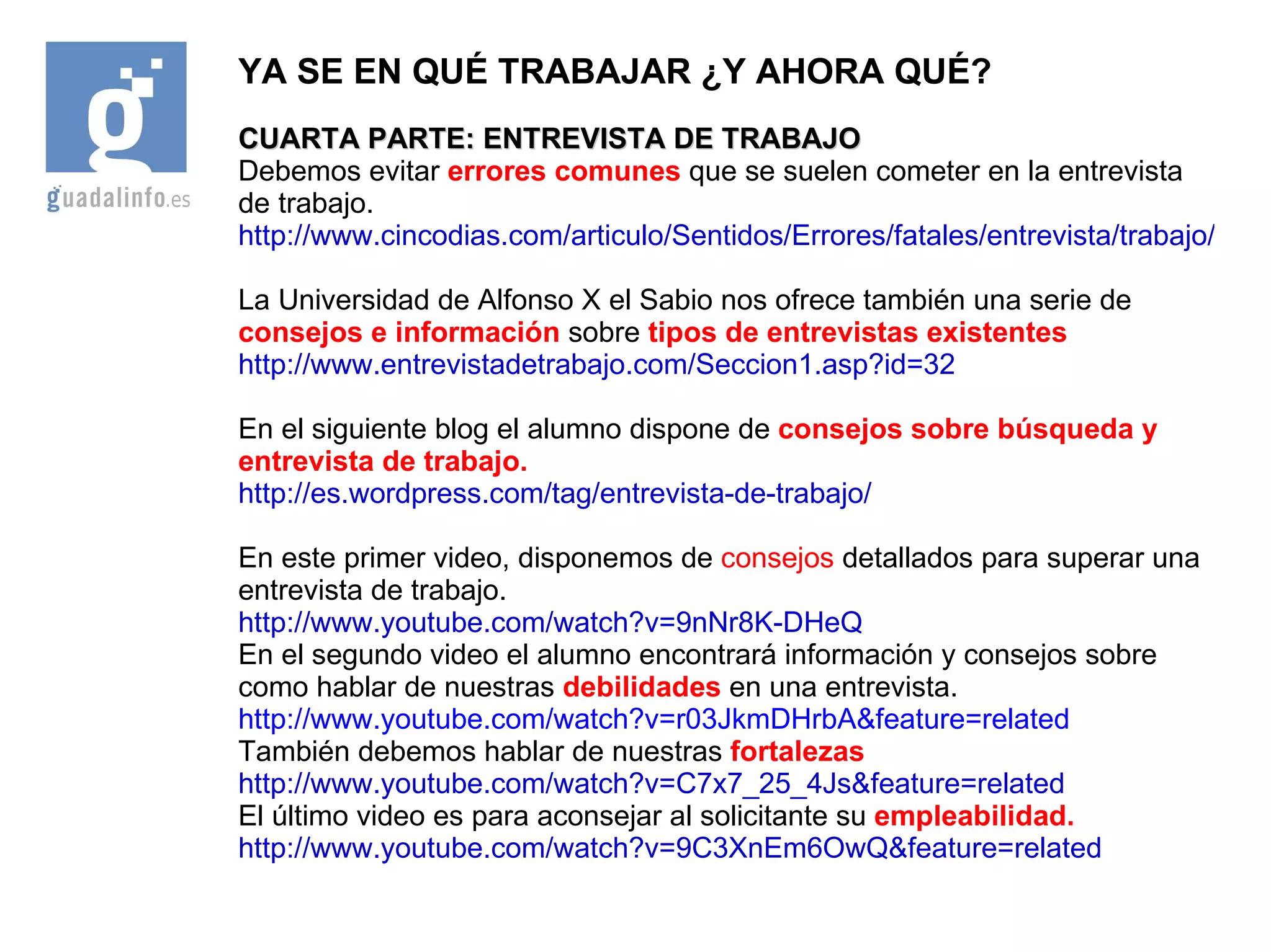 YA SE EN QUÉ TRABAJAR ¿Y AHORA QUÉ? CUARTA PARTE: ENTREVISTA DE TRABAJO Debemos evitar  errores comunes  que se suelen cometer en la entrevista de trabajo. http://www.cincodias.com/articulo/Sentidos/Errores/fatales/entrevista/trabajo/cdscdi/20060518cdscdicst_3/Tes/ La Universidad de Alfonso X el Sabio nos ofrece también una serie de  consejos e información  sobre  tipos de entrevistas existentes http://www.entrevistadetrabajo.com/Seccion1.asp?id=32 En el siguiente blog el alumno dispone de  consejos sobre búsqueda y entrevista de trabajo. http://es.wordpress.com/tag/entrevista-de-trabajo/ En este primer video, disponemos de  consejos  detallados para superar una entrevista de trabajo. http://www.youtube.com/watch?v=9nNr8K-DHeQ En el segundo video el alumno encontrará información y consejos sobre como hablar de nuestras  debilidades  en una entrevista. http://www.youtube.com/watch?v=r03JkmDHrbA&feature=related También debemos hablar de nuestras  fortalezas http://www.youtube.com/watch?v=C7x7_25_4Js&feature=related El último video es para aconsejar al solicitante su  empleabilidad. http://www.youtube.com/watch?v=9C3XnEm6OwQ&feature=related 