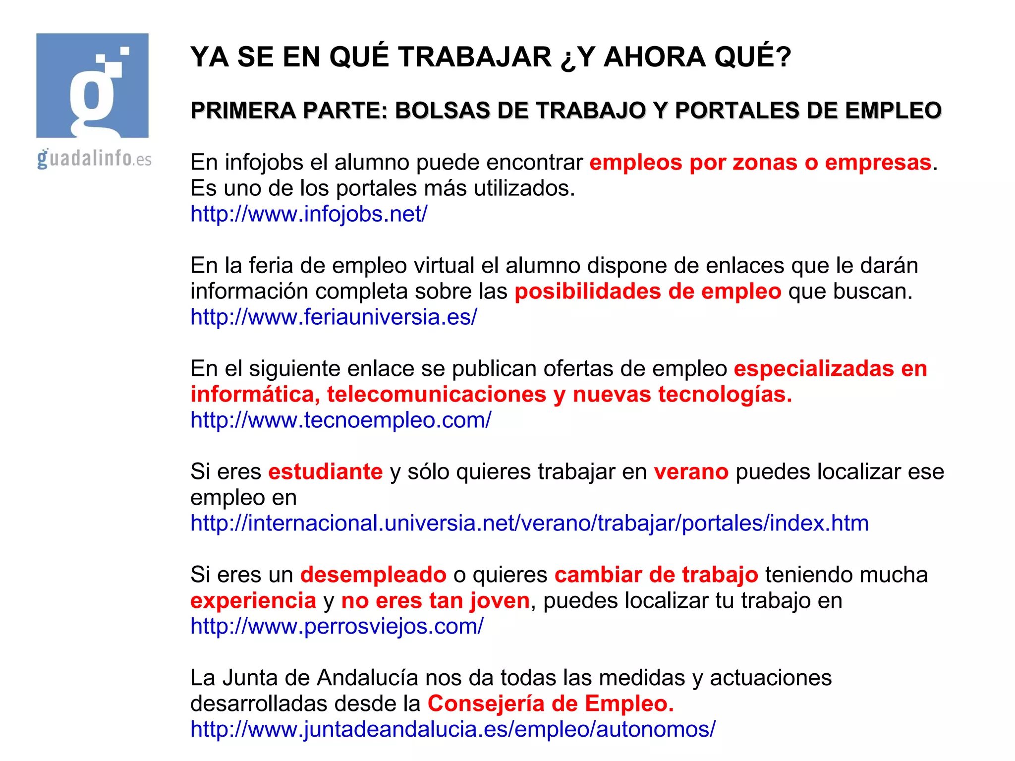 YA SE EN QUÉ TRABAJAR ¿Y AHORA QUÉ? PRIMERA PARTE: BOLSAS DE TRABAJO Y PORTALES DE EMPLEO En infojobs el alumno puede encontrar  empleos por zonas o empresas . Es uno de los portales más utilizados. http://www.infojobs.net/ En la feria de empleo virtual el alumno dispone de enlaces que le darán información completa sobre las  posibilidades de empleo  que buscan. http://www.feriauniversia.es/ En el siguiente enlace se publican ofertas de empleo  especializadas en informática, telecomunicaciones y nuevas tecnologías. http://www.tecnoempleo.com/ Si eres  estudiante  y sólo quieres trabajar en  verano  puedes localizar ese empleo en http://internacional.universia.net/verano/trabajar/portales/index.htm Si eres un  desempleado  o quieres  cambiar de trabajo  teniendo mucha  experiencia  y  no eres tan joven , puedes localizar tu trabajo en http://www.perrosviejos.com/ La Junta de Andalucía nos da todas las medidas y actuaciones desarrolladas desde la  Consejería de Empleo. http://www.juntadeandalucia.es/empleo/autonomos/ 