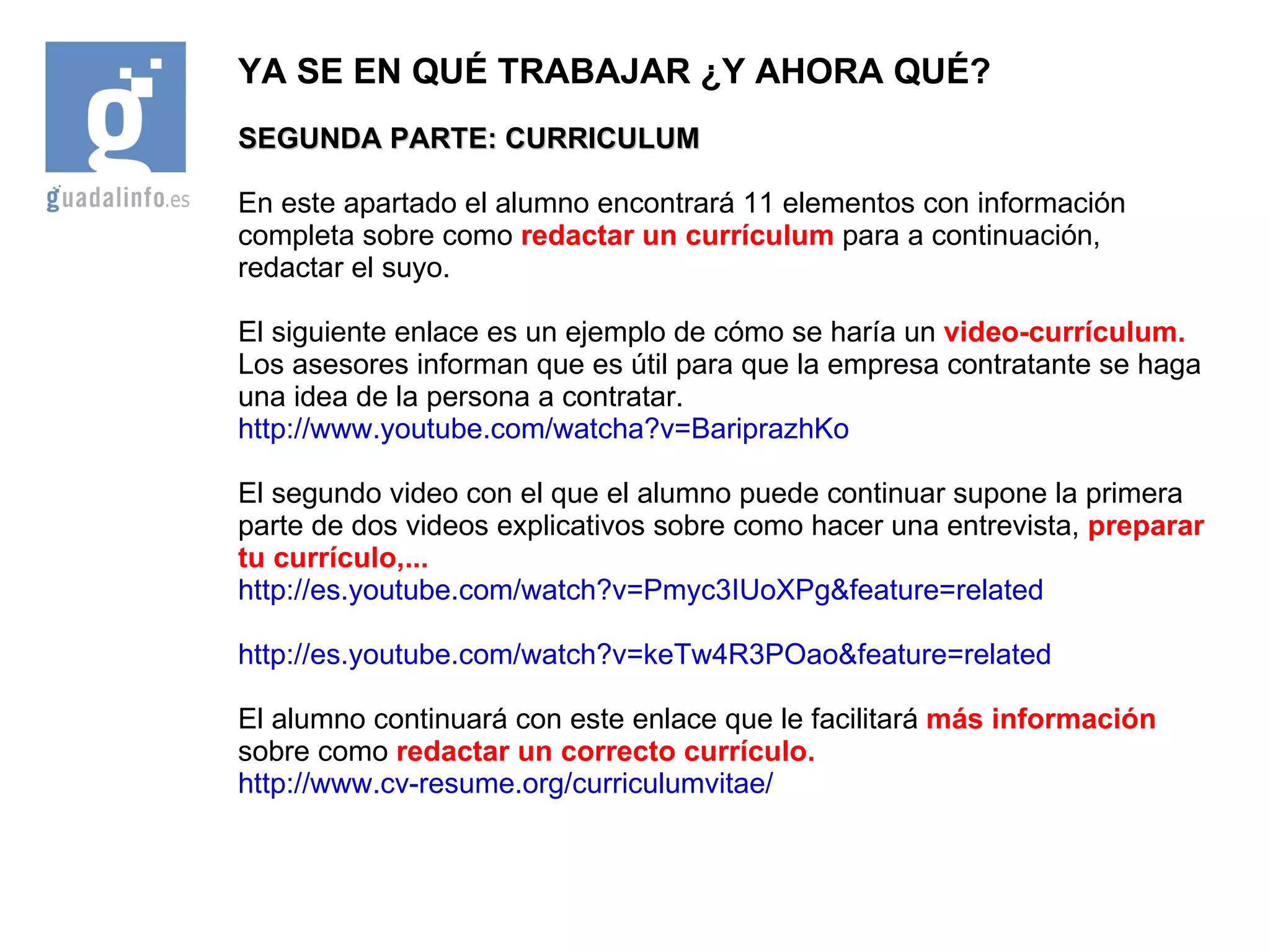 YA SE EN QUÉ TRABAJAR ¿Y AHORA QUÉ? SEGUNDA PARTE: CURRICULUM En este apartado el alumno encontrará 11 elementos con información completa sobre como  redactar un currículum  para a continuación, redactar el suyo. El siguiente enlace es un ejemplo de cómo se haría un  video-currículum.  Los asesores informan que es útil para que la empresa contratante se haga una idea de la persona a contratar. http://www.youtube.com/watcha?v=BariprazhKo El segundo video con el que el alumno puede continuar supone la primera parte de dos videos explicativos sobre como hacer una  entrevista,   preparar tu currículo,... http://es.youtube.com/watch?v=Pmyc3IUoXPg&feature=related http://es.youtube.com/watch?v=keTw4R3POao&feature=related El alumno continuará con este enlace que le facilitará  más información  sobre como  redactar un correcto currículo. http://www.cv-resume.org/curriculumvitae/ 