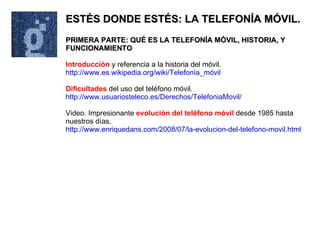 ESTÉS DONDE ESTÉS: LA TELEFONÍA MÓVIL. PRIMERA PARTE: QUÉ ES LA TELEFONÍA MÓVIL, HISTORIA, Y FUNCIONAMIENTO Introducción  y referencia a la historia del móvil. http://www.es.wikipedia.org/wiki/Telefonía_móvil Dificultades  del uso del teléfono móvil. http://www.usuariosteleco.es/Derechos/TelefoniaMovil/ Video. Impresionante  evolución del teléfono móvil  desde 1985 hasta nuestros días. http://www.enriquedans.com/2008/07/la-evolucion-del-telefono-movil.html 