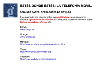 ESTÉS DONDE ESTÉS: LA TELEFONÍA MÓVIL. SEGUNDA PARTE: OPERADORES DE MÓVILES Este apartado nos informa sobre las  posibilidades  que ofrecen los distintos  operadores de móviles . En ellas, nos podremos informar sobre  tarifas, cobertura, ofertas , etc. Simyo. www.simyo.es Orange. www.orange.es Movistar. http://www.movistar.es/particulares/index.html Yoigo. http://www.yoigo.com/index.php Vodafone. http://www.vodafone.es/particulares/ 