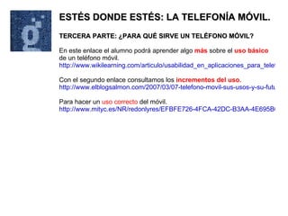 ESTÉS DONDE ESTÉS: LA TELEFONÍA MÓVIL. TERCERA PARTE: ¿PARA QUÉ SIRVE UN TELÉFONO MÓVIL? En este enlace el alumno podrá aprender algo  más  sobre el  uso básico  de un teléfono móvil. http://www.wikilearning.com/articulo/usabilidad_en_aplicaciones_para_telefonos_moviles-el_contexto_de_uso_del_telefono_movil/3917-2 Con el segundo enlace consultamos los  incrementos del uso. http://www.elblogsalmon.com/2007/03/07-telefono-movil-sus-usos-y-su-futuro Para hacer un  uso correcto  del móvil. http://www.mityc.es/NR/redonlyres/EFBFE726-4FCA-42DC-B3AA-4E695B0FFC78/0/1folletomov0110.pdf 