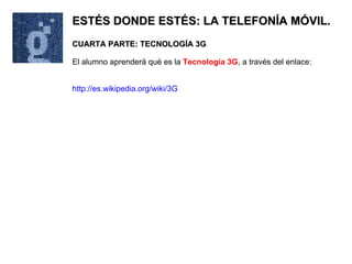 ESTÉS DONDE ESTÉS: LA TELEFONÍA MÓVIL. CUARTA PARTE: TECNOLOGÍA 3G El alumno aprenderá qué es la  Tecnología 3G , a través del enlace: http://es.wikipedia.org/wiki/3G 