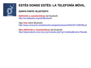 ESTÉS DONDE ESTÉS: LA TELEFONÍA MÓVIL. QUINTA PARTE: BLUETOOTH Definición y características  del bluetooth. http://es.wikipedia.org/wiki/Bluetooth Algo  más  sobre Bluetooth. http://www.consumer.es/web/es/tecnologia/hardware/2004/04/15/98768.php Otra definición y características  del bluetooth. http://observatorio.cnice.mec.es/modules.php?op=modload&name=News&file=article&sid=262&mode=thread&order=0&thold=0 