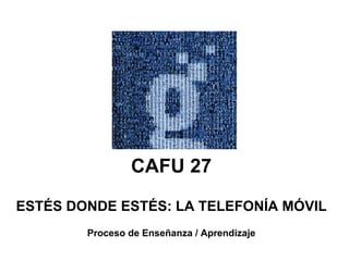 CAFU 27 ESTÉS DONDE ESTÉS: LA TELEFONÍA MÓVIL Proceso de Enseñanza / Aprendizaje 