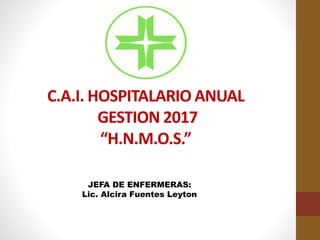 C.A.I. HOSPITALARIO ANUAL
GESTION 2017
“H.N.M.O.S.”
JEFA DE ENFERMERAS:
Lic. Alcira Fuentes Leyton
 