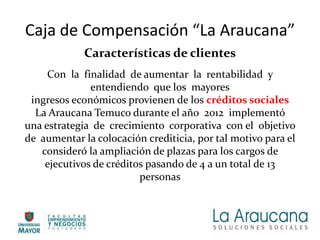 Caja de Compensación “La Araucana”
Características de clientes
Con la finalidad de aumentar la rentabilidad y
entendiendo que los mayores
ingresos económicos provienen de los créditos sociales
La Araucana Temuco durante el año 2012 implementó
una estrategia de crecimiento corporativa con el objetivo
de aumentar la colocación crediticia, por tal motivo para el
consideró la ampliación de plazas para los cargos de
ejecutivos de créditos pasando de 4 a un total de 13
personas
 