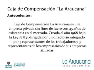 Caja de Compensación “La Araucana”
Antecedentes:
Caja de Compensación La Araucana es una
empresa privada sin fines de lucro con 45 años de
existencia en el mercado. Creada el año 1968 bajo
la Ley 18.833 dirigida por un directorio integrado
por 3 representantes de los trabajadores y 3
representantes de los empresarios de sus empresas
afiliadas
 