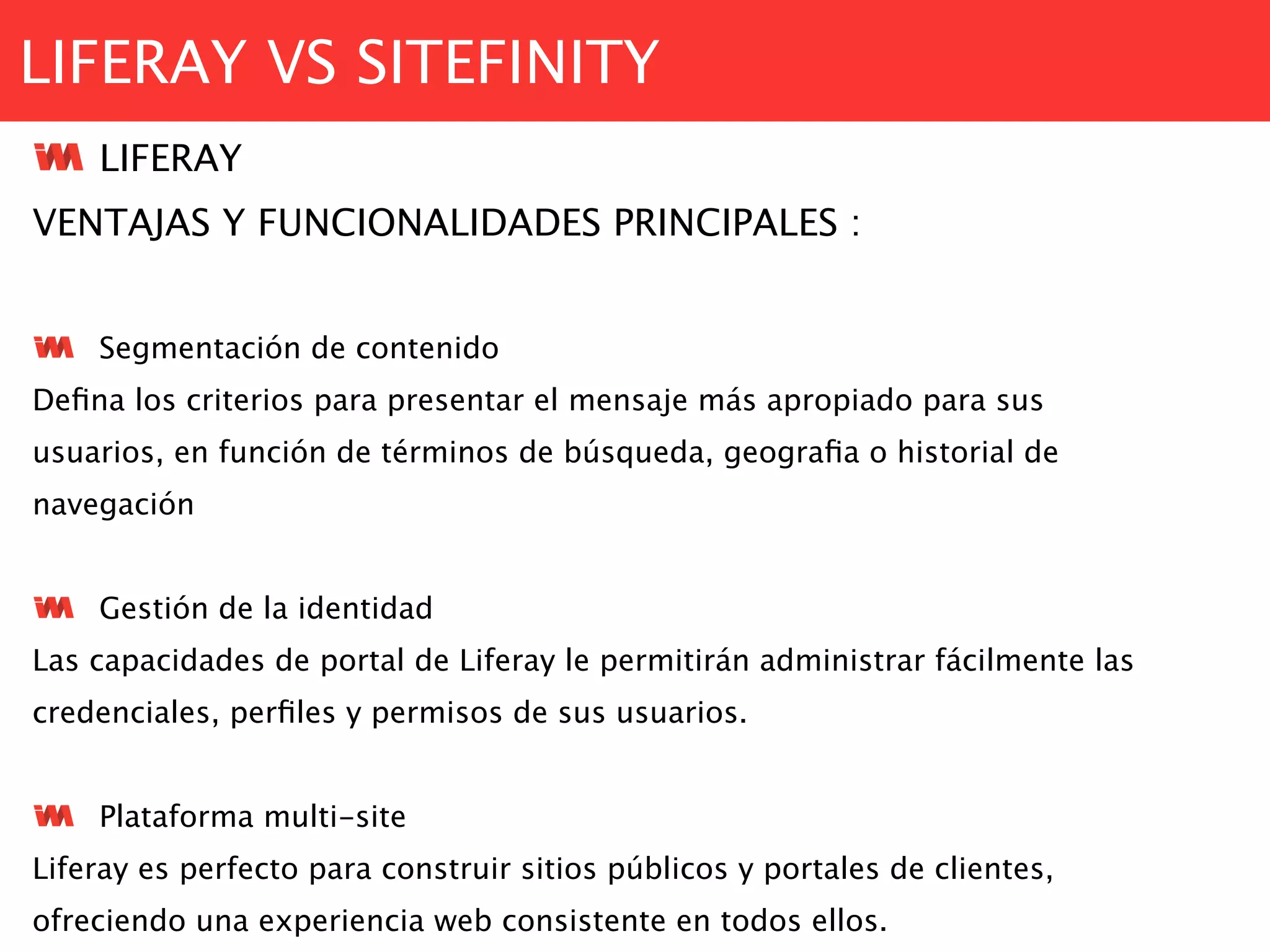 LIFERAY VS SITEFINITY
LIFERAY
VENTAJAS Y FUNCIONALIDADES PRINCIPALES :
Segmentación de contenido
Deﬁna los criterios para presentar el mensaje más apropiado para sus
usuarios, en función de términos de búsqueda, geograﬁa o historial de
navegación
Gestión de la identidad
Las capacidades de portal de Liferay le permitirán administrar fácilmente las
credenciales, perﬁles y permisos de sus usuarios.
Plataforma multi-site
Liferay es perfecto para construir sitios públicos y portales de clientes,
ofreciendo una experiencia web consistente en todos ellos.
 