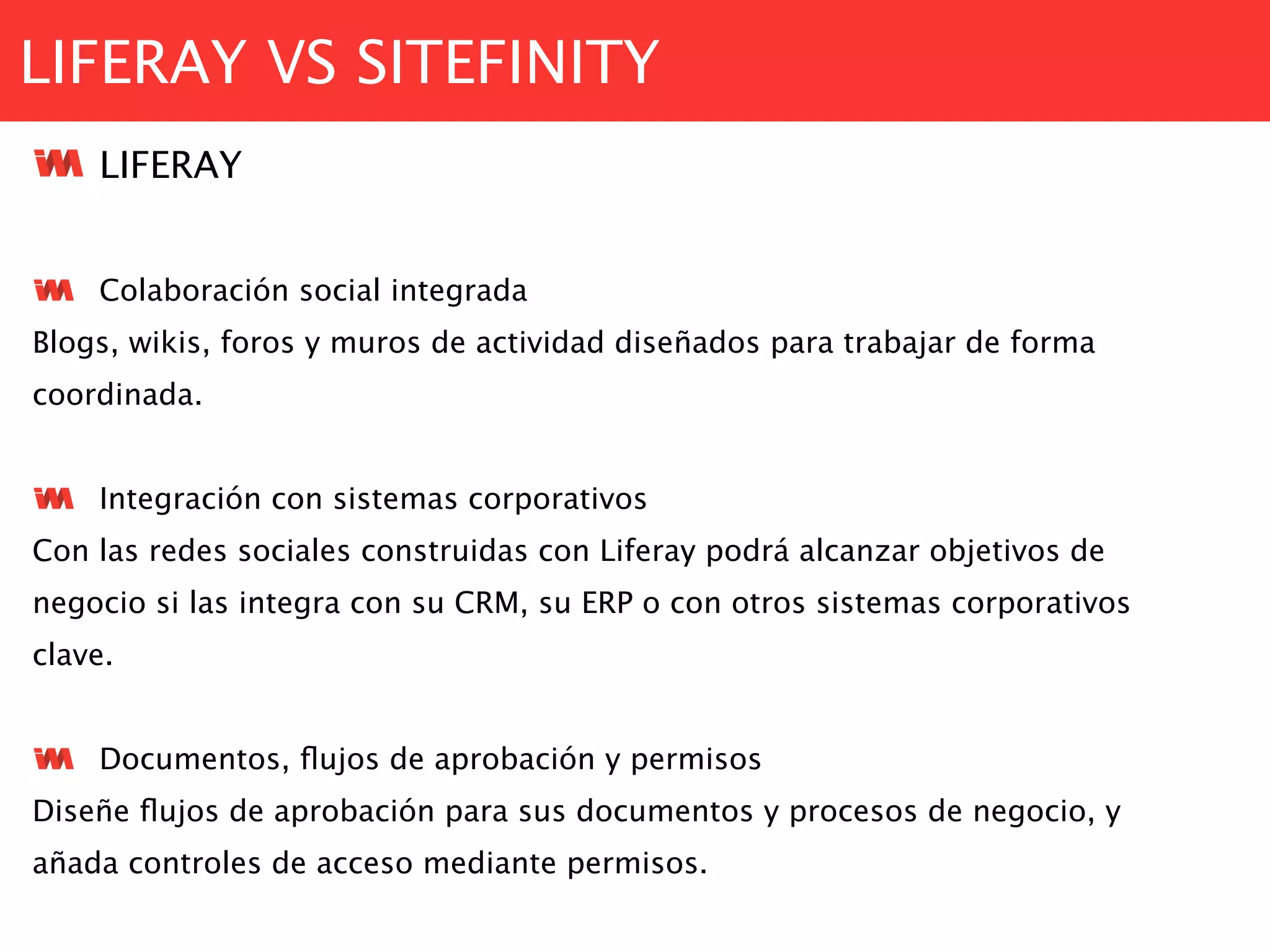 LIFERAY VS SITEFINITY
LIFERAY
Colaboración social integrada
Blogs, wikis, foros y muros de actividad diseñados para trabajar de forma
coordinada.
Integración con sistemas corporativos
Con las redes sociales construidas con Liferay podrá alcanzar objetivos de
negocio si las integra con su CRM, su ERP o con otros sistemas corporativos
clave.
Documentos, ﬂujos de aprobación y permisos
Diseñe ﬂujos de aprobación para sus documentos y procesos de negocio, y
añada controles de acceso mediante permisos.
 