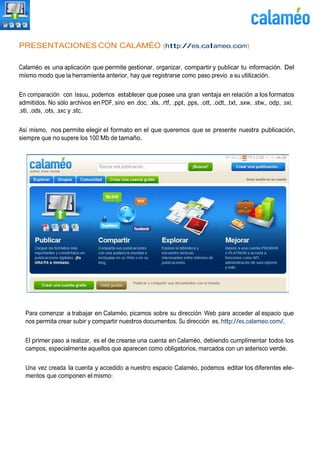 PRESENTACIONES CON CALAMÉO (http://es.calameo.com)
Calaméo es una aplicación que permite gestionar, organizar, compartir y publicar tu información. Del
mismo modo que la herramienta anterior, hay que registrarse como paso previo a su utilización.
En comparación con Issuu, podemos establecer que posee una gran ventaja en relación a los formatos
admitidos. No sólo archivos en PDF, sino en .doc, .xls, .rtf, .ppt, .pps, .ott, .odt, .txt, .sxw, .stw,. odp, .sxi,
.sti, .ods, .ots, .sxc y .stc.
Así mismo, nos permite elegir el formato en el que queremos que se presente nuestra publicación,
siempre que no supere los 100 Mb de tamaño.
Para comenzar a trabajar en Calaméo, picamos sobre su dirección Web para acceder al espacio que
nos permita crear subir y compartir nuestros documentos. Su dirección es, http://es.calameo.com/.
El primer paso a realizar, es el de crearse una cuenta en Calaméo, debiendo cumplimentar todos los
campos, especialmente aquellos que aparecen como obligatorios, marcados con un asterisco verde.
Una vez creada la cuenta y accedido a nuestro espacio Calaméo, podemos editar los diferentes ele-
mentos que componen el mismo:
 