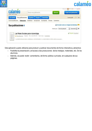 Esta aplicación puede utilizarse para producir y publicar documentos de forma interactiva y atractiva:
- Posibilita la presentación y el acceso a las producciones de los trabajos, materiales, etc. De los
alumnos.
- Además, se puede recibir comentarios, de forma pública o privada, en cualquiera de sus
páginas.
 