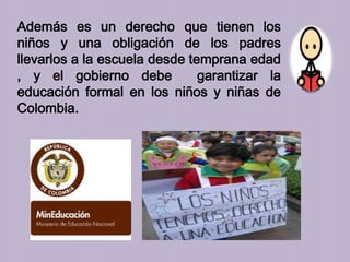 Además es un derecho que tienen los
niños y una obligación de los padres
llevarlos a la escuela desde temprana edad
, y el gobierno debe garantizar la
educación formal en los niños y niñas de
Colombia.
 