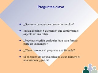 Preguntas clave
● ¿Qué tres cosas puede contener una celda?
● Indica al menos 5 elementos que conforman el
aspecto de una celda.
● ¿Podemos escribir cualquier letra para formar
parte de un número?
● ¿Cómo reconoce el programa una fórmula?
● Si el contenido de una celda no es un número ni
una fórmula, ¿qué es?
 