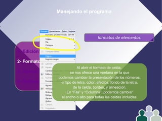 Manejando el programa
1- Edición
2- Formato
3- Operar con datos
4- Gráficos
formatos de elementos
Al abrir el formato de celda,
se nos ofrece una ventana en la que
podemos cambiar la presentación de los números,
el tipo de letra, color, efectos, fondo de la letra,
de la celda, bordes, y alineación.
En “Fila” y “Columna”, podemos cambiar
el ancho o alto para todas las celdas incluidas.
 