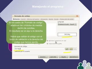 Manejando el programa
1- Edición
2- Formato
3- Operar con datos
4- Gráficos
En el cuadro de “Formato de código”,
añadimos las unidades de medida
dentro de comillas.
El resultado se ve aquí a la derecha.
Habrá que validar el código con el
botón de validación a la derecha del
código que hemos escrito.
 