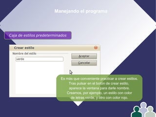 Manejando el programa
Caja de estilos predeterminados
Es más que conveniente practicar a crear estilos.
Tras pulsar en el botón de crear estilo,
aparece la ventana para darle nombre.
Creamos, por ejemplo, un estilo con color
de letras verde, y otro con color rojo.
 
