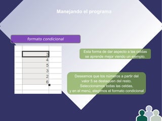 Manejando el programa
Esta forma de dar aspecto a las celdas
se aprende mejor viendo un ejemplo.
Deseamos que los números a partir del
valor 5 se destaquen del resto.
Seleccionamos todas las celdas,
y en el menú, elegimos el formato condicional
formato condicional
 