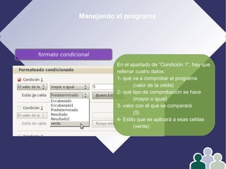 Manejando el programa
formato condicional
En el apartado de “Condición 1”, hay que
rellenar cuatro datos:
1- qué va a comprobar el programa
(valor de la celda)
2- qué tipo de comprobación se hace
(mayor o igual)
3- valor con el que se comparará
(5)
4- Estilo que se aplicará a esas celdas
(verde)
 