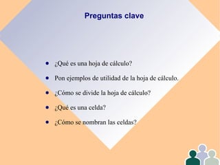 Preguntas clave
● ¿Qué es una hoja de cálculo?
● Pon ejemplos de utilidad de la hoja de cálculo.
● ¿Cómo se divide la hoja de cálculo?
● ¿Qué es una celda?
● ¿Cómo se nombran las celdas?
 
