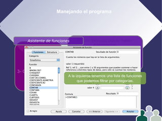 Manejando el programa
1- Edición
2- Formato
3- Operar con datos
4- Gráficos
En las fórmulas puede haber
4 elementos:
Números
Referencias
Operadores
Funciones
Asistente de funciones
A la izquierda tenemos una lista de funciones
que podemos filtrar por categorías.
 