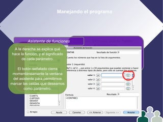 Manejando el programa
1- Edición
2- Formato
3- Operar con datos
4- Gráficos
En las fórmulas puede haber
4 elementos:
Números
Referencias
Operadores
Funciones
Asistente de funciones
A la derecha se explica qué
hace la función, y el significado
de cada parámetro.
El botón señalado cierra
momentáneamente la ventana
del asistente para permitirnos
marcar las celdas que deseamos
como parámetro.
 