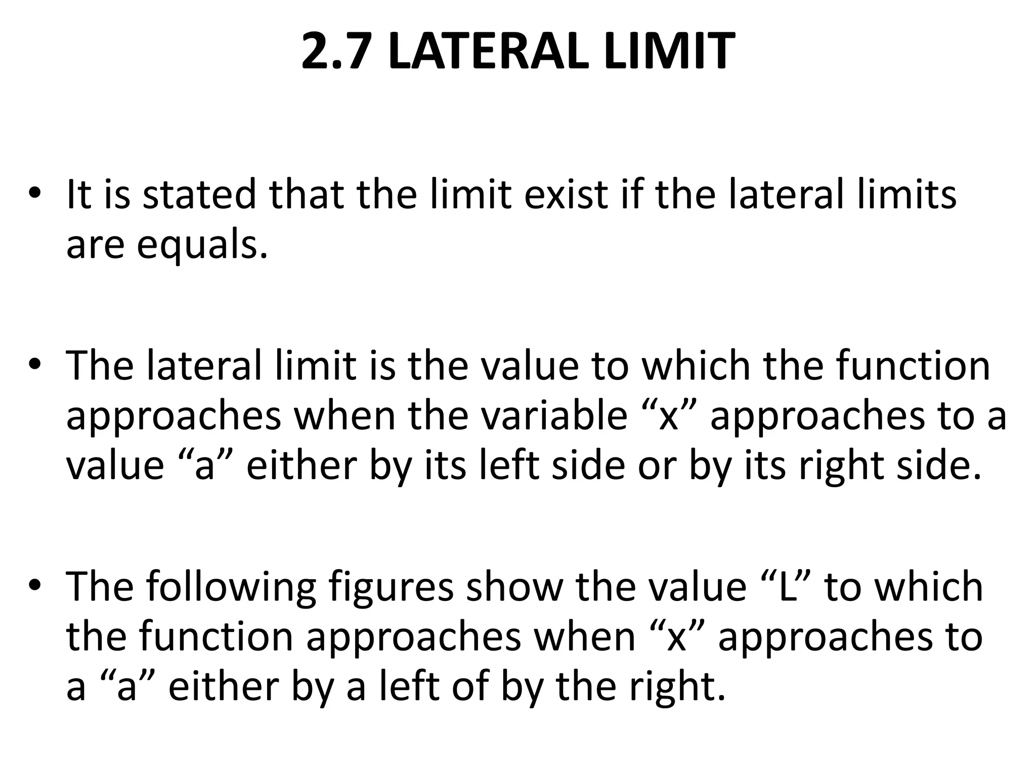 2.7 LATERAL LIMITIt is stated that the limit exist if the lateral limits are equals.The lateral limit is the value to which the function approaches when the variable “x” approaches to a value “a” either by its left side or by its right side.The following figures show the value “L” to which the function approaches when “x” approaches to a “a” either by a left of by the right.