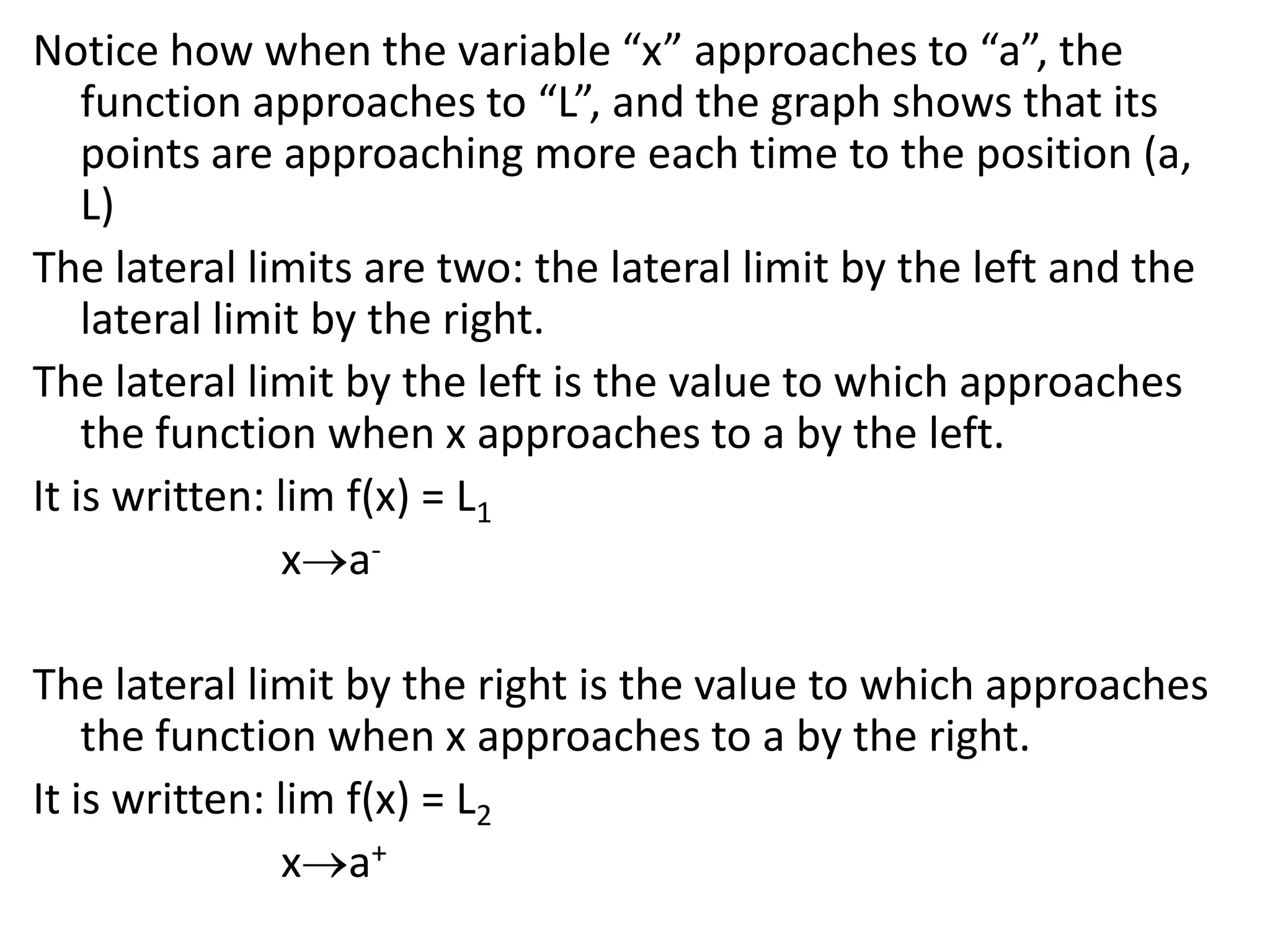Notice how when the variable “x” approaches to “a”, the function approaches to “L”, and the graph shows that its points are approaching more each time to the position (a, L)The lateral limits are two: the lateral limit by the left and the lateral limit by the right.The lateral limit by the left is the value to which approaches the function when x approaches to a by the left.It is written: lim f(x) = L1xa- The lateral limit by the right is the value to which approaches the function when x approaches to a by the right.It is written: lim f(x) = L2xa+