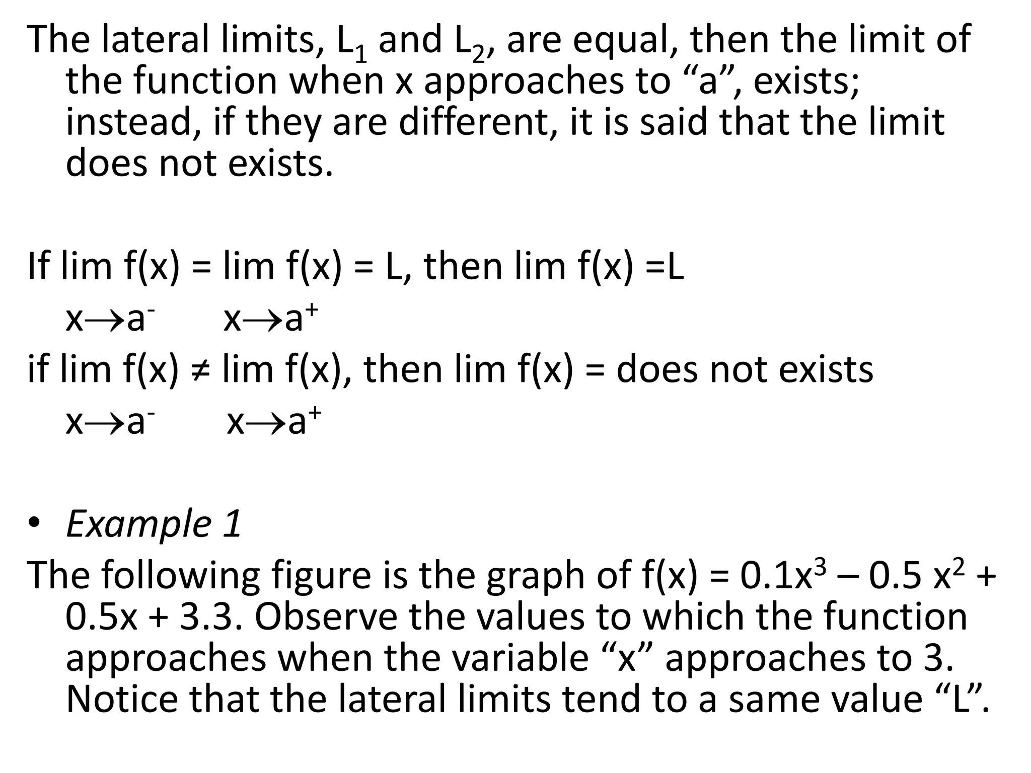 The lateral limits, L1 and L2, are equal, then the limit of the function when x approaches to “a”, exists; instead, if they are different, it is said that the limit does not exists. If lim f(x) = lim f(x) = L, then lim f(x) =Lxa-xa+if lim f(x) ≠ lim f(x), then lim f(x) = does not existsxa-           xa+ Example 1The following figure is the graph of f(x) = 0.1x3 – 0.5 x2 + 0.5x + 3.3. Observe the values to which the function approaches when the variable “x” approaches to 3. Notice that the lateral limits tend to a same value “L”.
