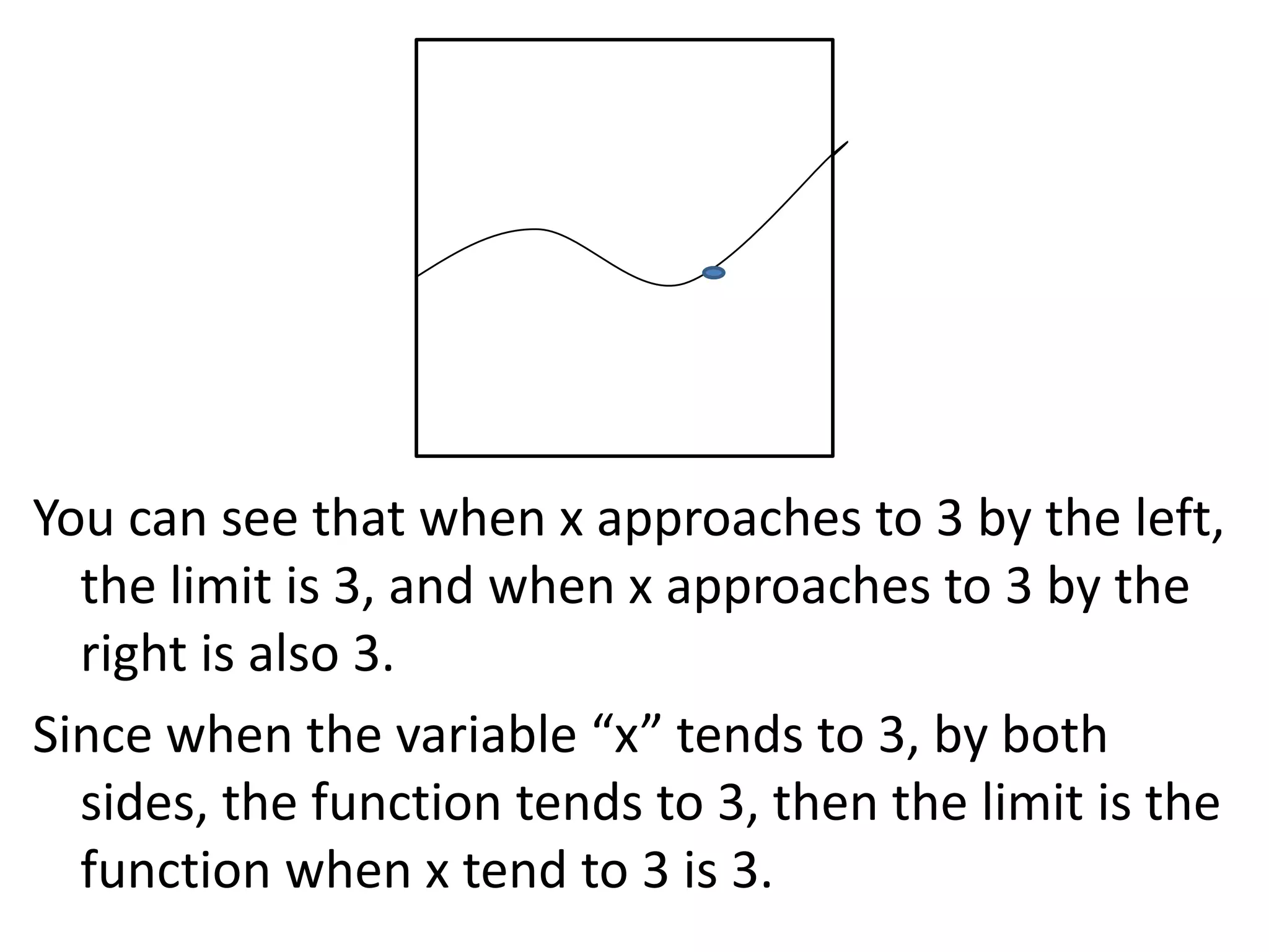 You can see that when x approaches to 3 by the left, the limit is 3, and when x approaches to 3 by the right is also 3.Since when the variable “x” tends to 3, by both sides, the function tends to 3, then the limit is the function when x tend to 3 is 3.