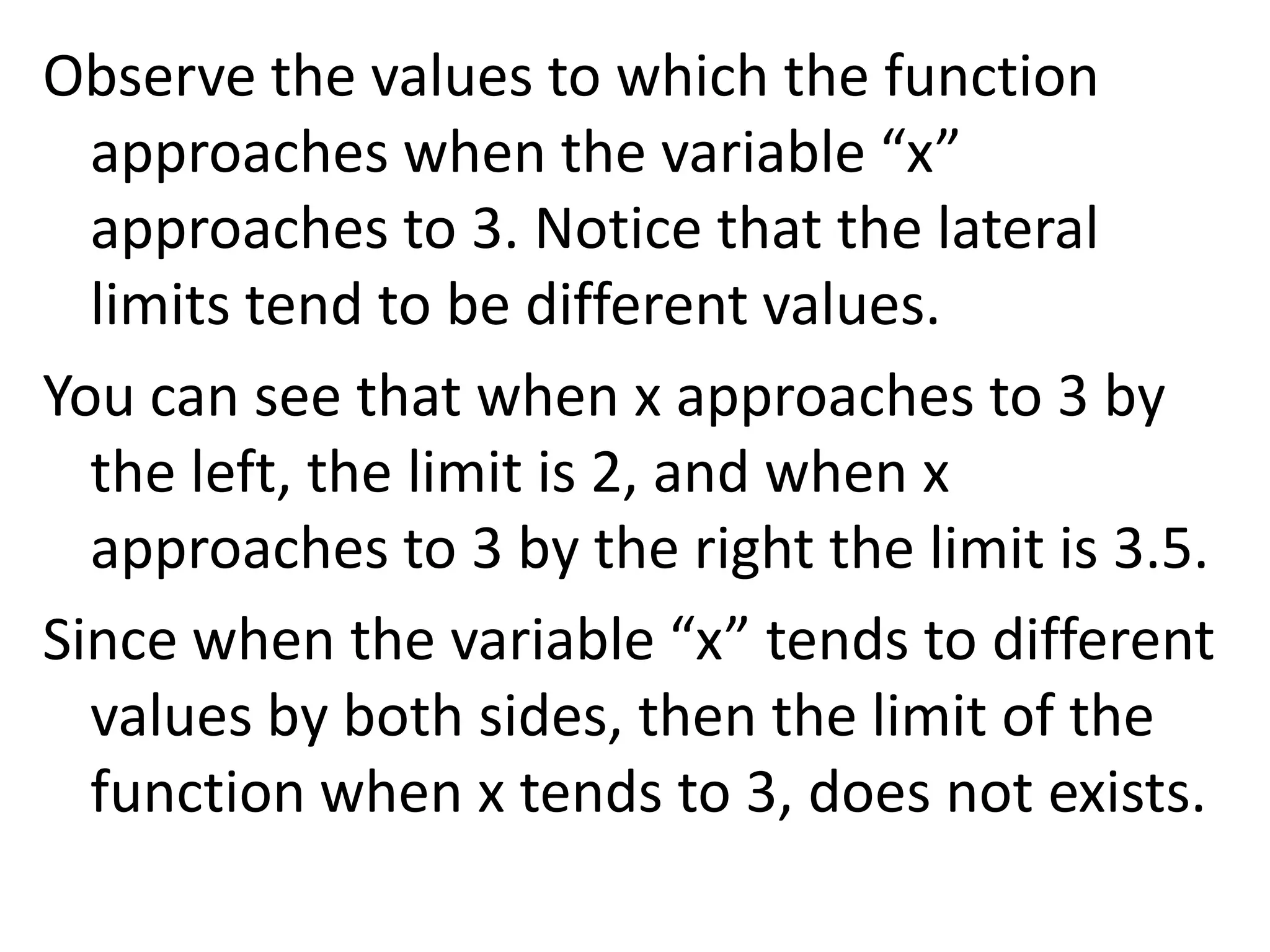 Observe the values to which the function approaches when the variable “x” approaches to 3. Notice that the lateral limits tend to be different values.You can see that when x approaches to 3 by the left, the limit is 2, and when x approaches to 3 by the right the limit is 3.5.Since when the variable “x” tends to different values by both sides, then the limit of the function when x tends to 3, does not exists.
