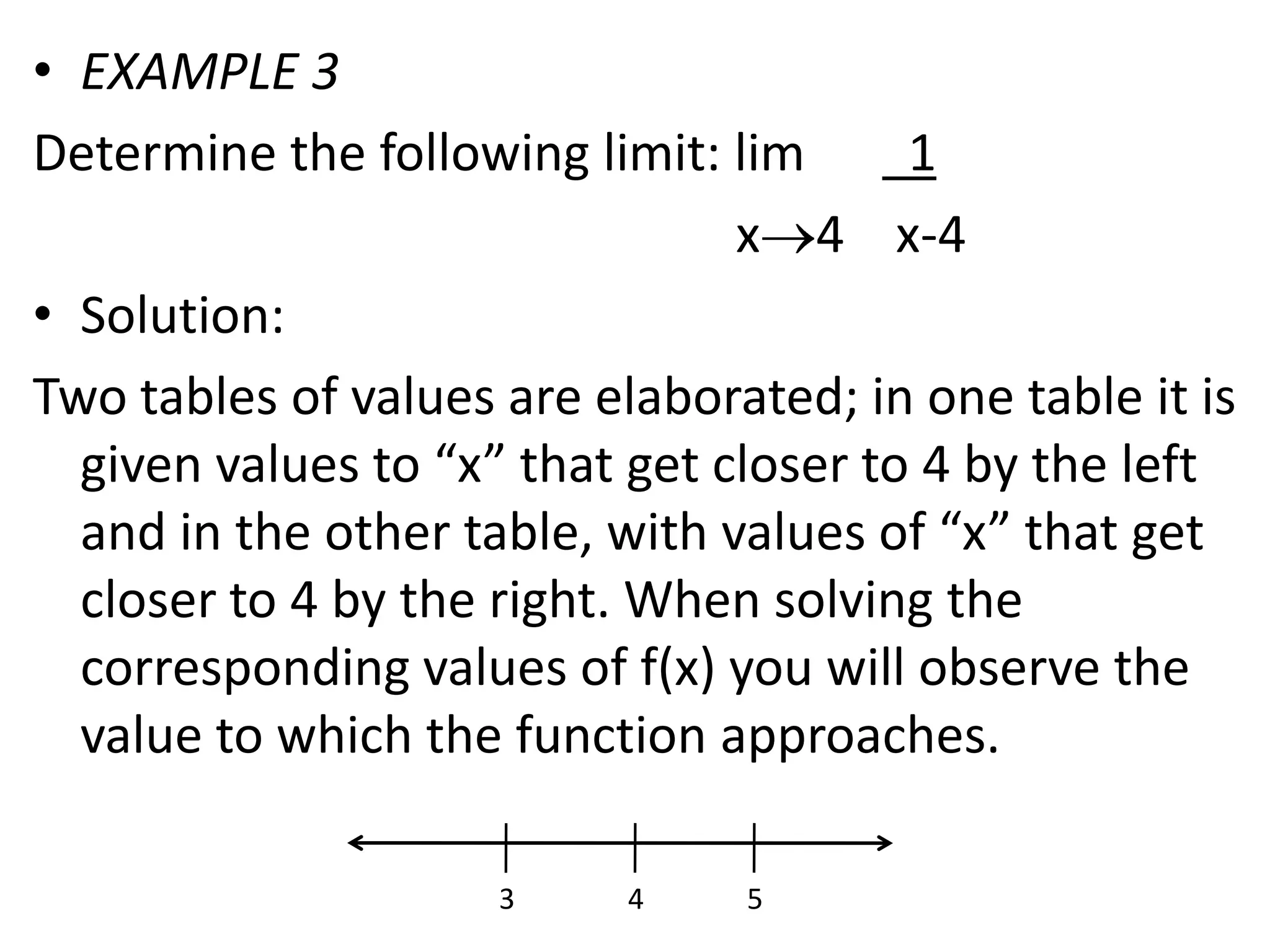 EXAMPLE 3Determine the following limit: lim        1                                                        x4    x-4Solution:Two tables of values are elaborated; in one table it is given values to “x” that get closer to 4 by the left and in the other table, with values of “x” that get closer to 4 by the right. When solving the corresponding values of f(x) you will observe the value to which the function approaches.345