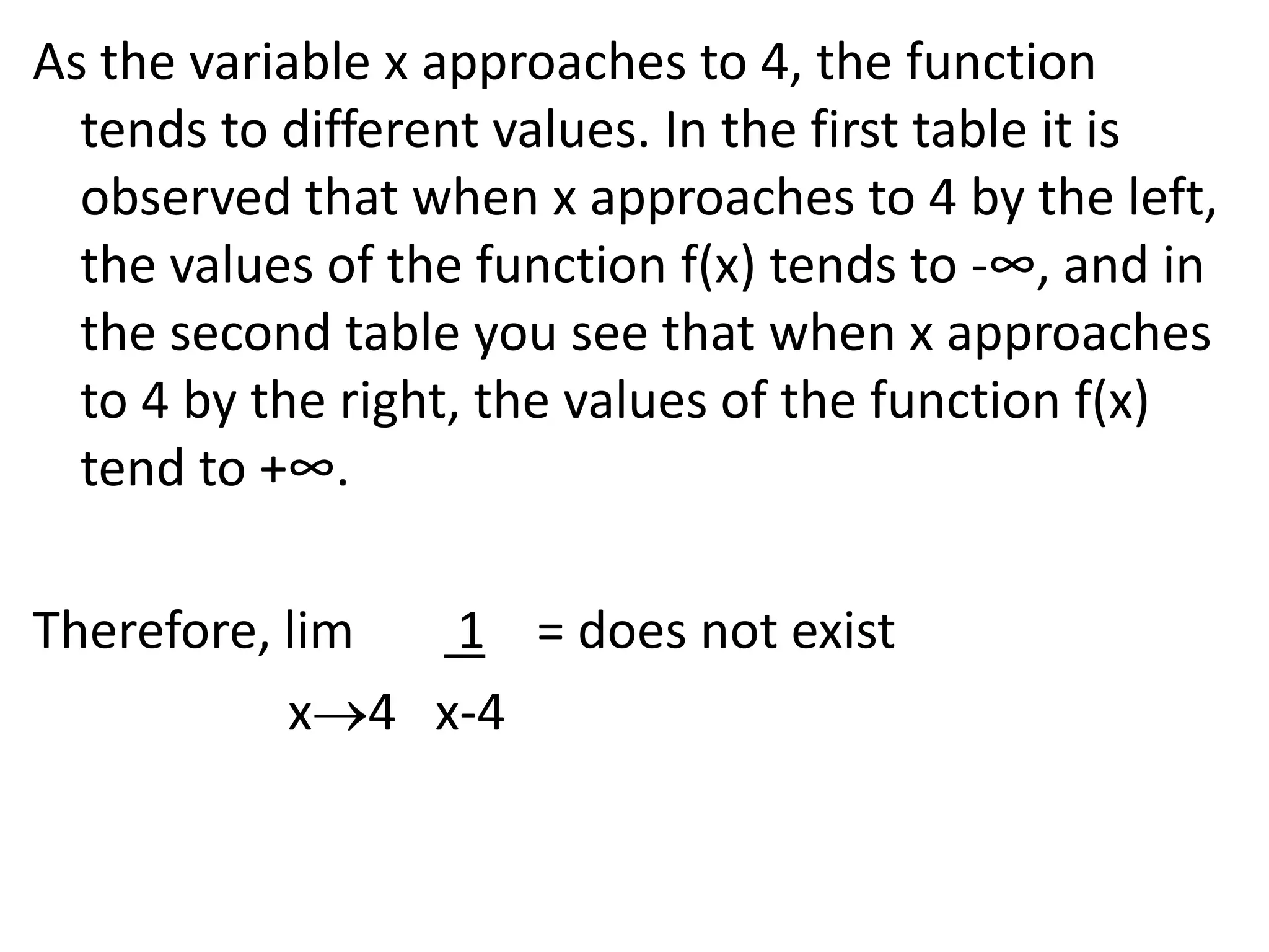 As the variable x approaches to 4, the function tends to different values. In the first table it is observed that when x approaches to 4 by the left, the values of the function f(x) tends to -∞, and in the second table you see that when x approaches to 4 by the right, the values of the function f(x) tend to +∞.Therefore, lim        1    = does not exist                    x4   x-4