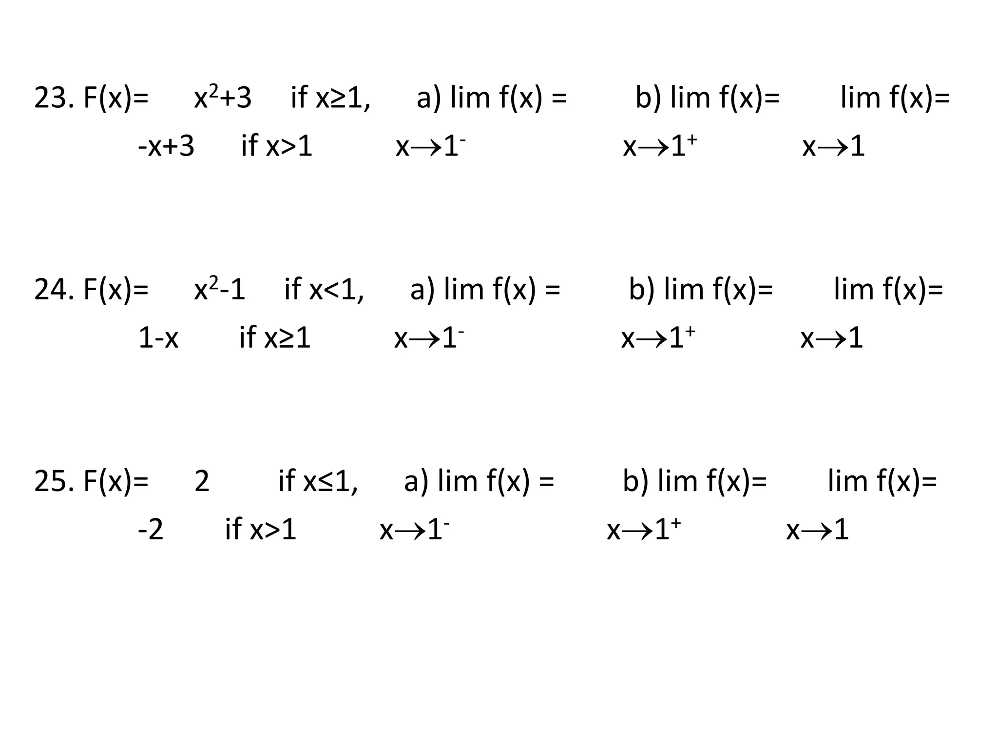 23. F(x)=      x2+3     if x≥1,      a) lim f(x) =         b) lim f(x)=        lim f(x)=              -x+3      if x>1           x1-                     x1+              x1 24. F(x)=      x2-1     if x<1,      a) lim f(x) =         b) lim f(x)=        lim f(x)=              1-x        if x≥1           x1-                     x1+              x1 25. F(x)=      2         if x≤1,      a) lim f(x) =         b) lim f(x)=        lim f(x)=              -2        if x>1           x1-                     x1+              x1