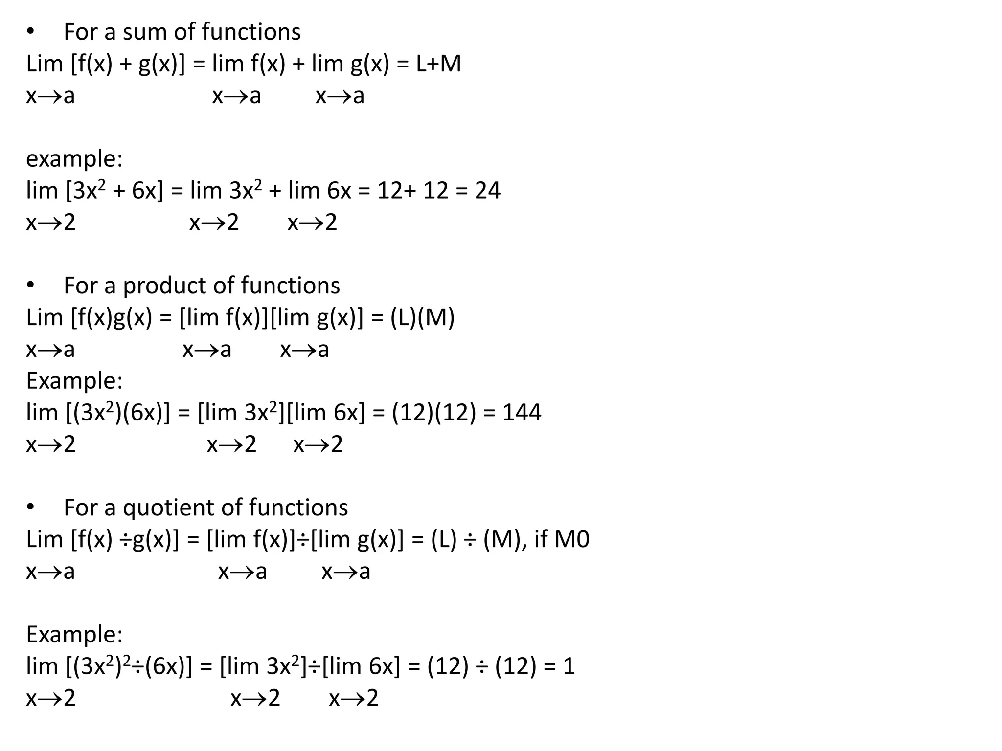 For a sum of functionsLim [f(x) + g(x)] = lim f(x) + lim g(x) = L+Mxaxaxa example:lim [3x2 + 6x] = lim 3x2 + lim 6x = 12+ 12 = 24x2                   x2x2 For a product of functionsLim [f(x)g(x) = [lim f(x)][lim g(x)] = (L)(M)xaxaxaExample:lim [(3x2)(6x)] = [lim 3x2][lim 6x] = (12)(12) = 144x2                      x2x2For a quotient of functionsLim [f(x) ÷g(x)] = [lim f(x)]÷[lim g(x)] = (L) ÷ (M), if M0xaxaxa Example:lim [(3x2)2÷(6x)] = [lim 3x2]÷[lim 6x] = (12) ÷ (12) = 1x2                          x2x2