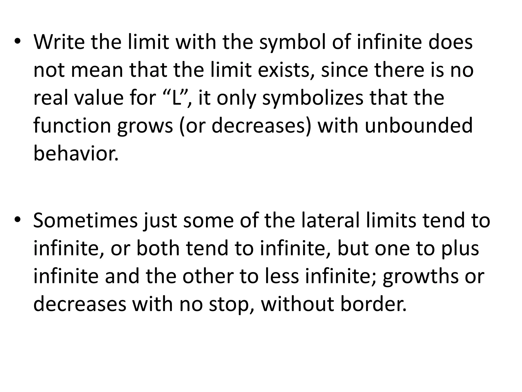 Write the limit with the symbol of infinite does not mean that the limit exists, since there is no real value for “L”, it only symbolizes that the function grows (or decreases) with unbounded behavior.Sometimes just some of the lateral limits tend to infinite, or both tend to infinite, but one to plus infinite and the other to less infinite; growths or decreases with no stop, without border.