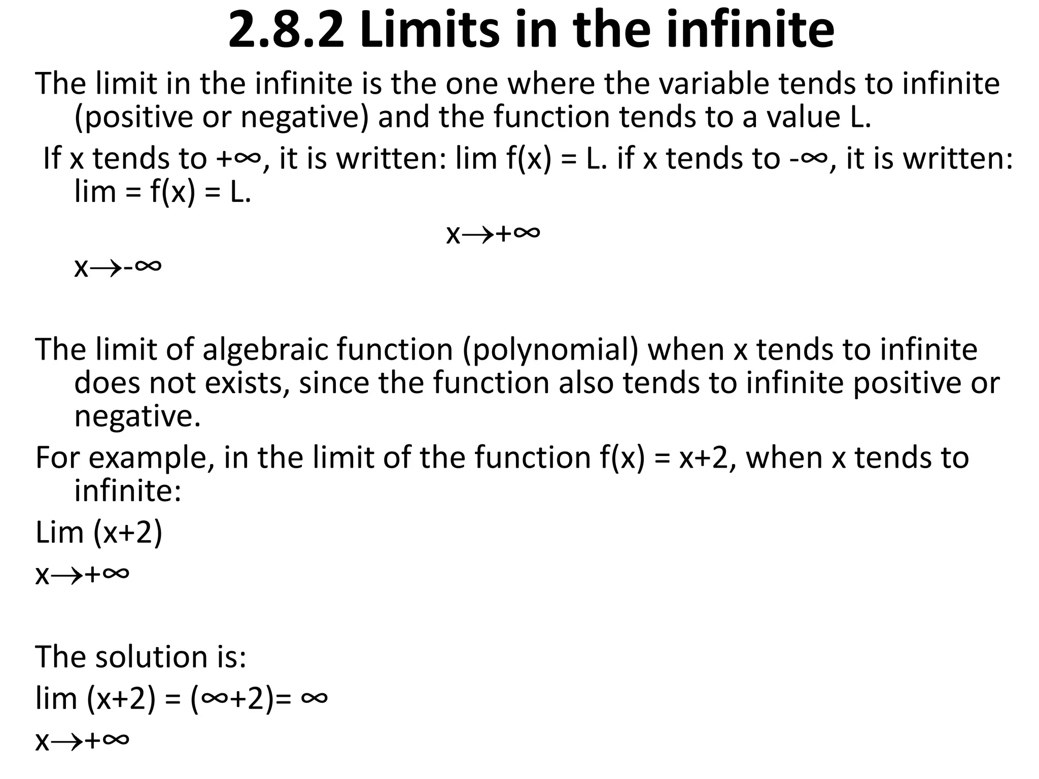 2.8.2 Limits in the infiniteThe limit in the infinite is the one where the variable tends to infinite (positive or negative) and the function tends to a value L. If x tends to +∞, it is written: lim f(x) = L. if x tends to -∞, it is written: lim = f(x) = L.                                                     x+∞                                                             x-∞ The limit of algebraic function (polynomial) when x tends to infinite does not exists, since the function also tends to infinite positive or negative.For example, in the limit of the function f(x) = x+2, when x tends to infinite:Lim (x+2)x+∞ The solution is:lim (x+2) = (∞+2)= ∞x+∞