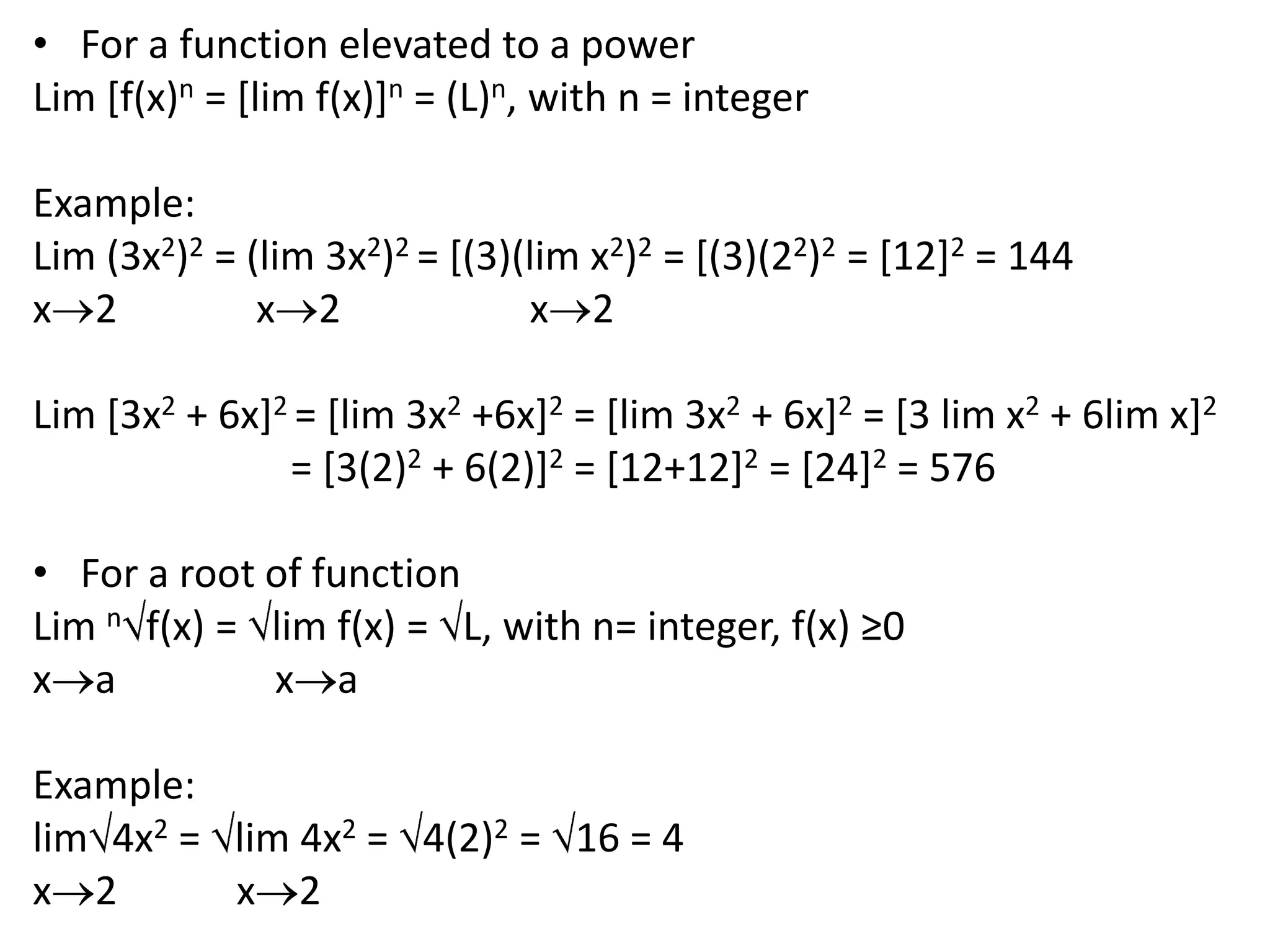 For a function elevated to a powerLim [f(x)n = [lim f(x)]n = (L)n, with n = integer Example:Lim (3x2)2 = (lim 3x2)2 = [(3)(lim x2)2 = [(3)(22)2 = [12]2 = 144x2              x2x2 Lim [3x2 + 6x]2 = [lim 3x2 +6x]2 = [lim 3x2 + 6x]2 = [3 lim x2 + 6lim x]2= [3(2)2 + 6(2)]2 = [12+12]2 = [24]2 = 576 For a root of functionLim nf(x) = lim f(x) = L, with n= integer, f(x) ≥0xaxa Example:lim4x2 = lim 4x2 = 4(2)2 = 16 = 4x2            x2