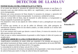 FOTOCELDA ULTRA VIOLETA (UV) C7027A
Es un sensor que detecta la presencia de radiación ultra-violeta presente en una llama y la
transmite como una señal eléctrica muy débil a un amplificador, y una vez amplificada, la
envía al programador.
Mientras que exista presencia de llama durante la secuencia de arranque y operación del
quemador la fotocelda le indica al programador la existencia y calidad de la misma.
Ante un eventual falla de llama, deja de transmitir la señal eléctrica y el programador se
bloquea apagando el quemador por seguridad.
Este dispositivo viene en una cápsula de vidrio sellada al vacío y protegida por una carcasa
metálica.
El extremo que termina en un par de cables de diferente color, debe protegerse de
interferencias eléctricas dentro de una tubería conduit y no debe coincidir en el mismo tubo
con cableado de fuerza .
En el otro extremo está la parte que detecta o sensa la llama y la tuerca de conexión, la cual
debe ajustarse sólo con la mano.
Cada vez que se realiza mantenimiento al quemador se debe limpiar el vidrio de la punta con
un paño suave.
AMPLIFICADOR DE LLAMA ULTRAVIOLETA (UV) R7849A
Amplificadores enchufables de estado sólido que responden a las entradas del detector UV
para indicar la presencia de llama cuando se usan con los programadores de la serie RM7800.
Tiempo de respuesta de fallo de llama de 0,8 o 3,0 segundos.
La intensidad de la señal de la llama varía de 0.0 a 5.0 Vcc.
Se conecta directamente al terminal correspondiente del programador y tiene tomas de prueba
de señal de llama para medir el voltaje de señal de llama del amplificador.
DETECTOR DE LLAMA UV
100
Fotocelda UV
Amplificador UV
 