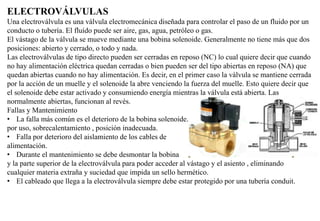 ELECTROVÁLVULAS
Una electroválvula es una válvula electromecánica diseñada para controlar el paso de un fluido por un
conducto o tubería. El fluído puede ser aire, gas, agua, petróleo o gas.
El vástago de la válvula se mueve mediante una bobina solenoide. Generalmente no tiene más que dos
posiciones: abierto y cerrado, o todo y nada.
Las electroválvulas de tipo directo pueden ser cerradas en reposo (NC) lo cual quiere decir que cuando
no hay alimentación eléctrica quedan cerradas o bien pueden ser del tipo abiertas en reposo (NA) que
quedan abiertas cuando no hay alimentación. Es decir, en el primer caso la válvula se mantiene cerrada
por la acción de un muelle y el solenoide la abre venciendo la fuerza del muelle. Esto quiere decir que
el solenoide debe estar activado y consumiendo energía mientras la válvula está abierta. Las
normalmente abiertas, funcionan al revés.
Fallas y Mantenimiento
• La falla más común es el deterioro de la bobina solenoide.
por uso, sobrecalentamiento , posición inadecuada.
• Falla por deterioro del aislamiento de los cables de
alimentación.
• Durante el mantenimiento se debe desmontar la bobina
y la parte superior de la electroválvula para poder acceder al vástago y el asiento , eliminando
cualquier materia extraña y suciedad que impida un sello hermético.
• El cableado que llega a la electroválvula siempre debe estar protegido por una tubería conduit.
 