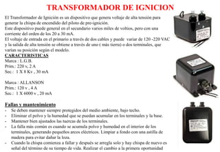 TRANSFORMADOR DE IGNICION
El Transformador de Ignición es un dispositivo que genera voltaje de alta tensión para
generar la chispa de encendido del piloto de pre-ignición.
Este dispositivo puede general en el secundario varios miles de voltios, pero con una
corriente del orden de los 20 a 30 mA.
El voltaje de entrada en el primario a través de dos cables y puede variar de 120 -220 VAC
y la salida de alta tensión se obtiene a través de uno ( más tierra) o dos terminales, que
varían su posición según el modelo.
CARACTERISTICAS
Marca : L.G.B.
Prim.: 220 v, 2 A
Sec.: 1 X 8 Kv , 30 mA
Marca : ALLANSON
Prim.: 120 v , 4 A
Sec.: 1 X 6000 v , 20 mA
Fallas y mantenimiento
- Se deben mantener siempre protegidos del medio ambiente, bajo techo.
- Eliminar el polvo y la humedad que se puedan acumular en los terminales y la base.
- Mantener bien ajustados las tuercas de los terminales.
- La falla más común es cuando se acumula polvo y humedad en el interior de los
terminales, generando pequeños arcos eléctricos. Limpiar a fondo con una astilla de
madera para evitar dañar la loza.
- Cuando la chispa comienza a fallar y después se arregla solo y hay chispa de nuevo es
señal del término de su tiempo de vida. Realizar el cambio a la primera oportunidad
 