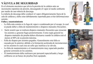 VÁLVULA DE SEGURIDAD
Es el elemento mecánico que alivia la presión de la caldera ante un
incremento repentino de presión, descargando el vapor al medio ambiente
por medio de una tubería de descarga.
La tubería de descarga debe conducir el vapor obligatoriamente fuera de la
sala de calderas y debe estar debidamente soportada para evitar deformaciones entre el pistón y su
asiento.
Fallas y mantenimiento
- La falla más común es la fuga de vapor o condensado por el escape, lo cual
se puede deber a falta de mantenimiento o disparos manuales frecuentes.
- Suele ocurrir que se realicen disparos manuales frecuentes que ensucian
los asientos y generan fugas posteriormente. Como regla general los
disparos manuales de prueba deben efectuarse cuando la caldera está al
menos al 80% de su presión máxima.
- Falla de disparo por asientos pegados. Generalmente esta falla es
causada por la anterior, debido a la formación acelerada de incrustaciones
en los asientos lo cual crea un sello que inutiliza a la válvula.
- La falta de mantenimiento o el mantenimiento muy espaciado pueden
generar corrosión en los asientos.
- El mantenimiento debe realizarse por personal especializado y luego
calibrarse en un banco de pruebas bien equipado.
 