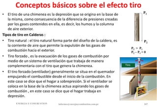 Conceptos básicos sobre el efecto tiro
• El tiro de una chimenea es la depresión que se origina en la base de
la misma, como consecuencia de la diferencia de presiones creadas
por los gases contenidos en ella, es decir, los humos y la columna
de aire exterior.
Tipos de tiro en Calderas :
• Tiro natural : el tiro natural forma parte del diseño de la caldera, es
la corriente de aire que permite la expulsión de los gases de
combustión hacia el exterior.
• Tiro forzado , es la evacuación de los gases de combustión por
medio de un sistema de ventilación que trabaja de manera
complementaria con el tiro que genera la chimenea.
• El tiro forzado (ventilador) generalmente se situa en el quemador
empujando el combustible desde el inicio de la combustión. En
este caso se dice que el hogar a sobrepresión. Si el ventilador se
coloca en la base de la chimenea actua aspirando los gases de
combustión , en este caso se dice que el hogar trabaja en
depresión.
ENERGIAY COM BUSTION informes@energiaycombustion.com.pe 107
P1
P2
P2 > P1
P2 – P1 > 0
 