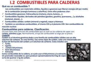 I.2 COMBUSTIBLES PARA CALDERAS
Qué es un combustible ?
Los combustibles son materiales sólidos, líquidos o gaseosos que liberan energía útil por medio
de la combustión (energía luminosa y calorífica). Entre ellos podemos citar:
 Combustibles gaseosos: hidrocarburos (metano, etano, butano,…).
 Combustibles líquidos: derivados del petróleo (gasóleo, gasolina, queroseno,…) y alcoholes
(metanol, etanol,…).
 Combustibles sólidos: carbón (mineral y vegetal), coque y biomasa.
 También se consideran combustibles, el Uranio 235 y el plutonio 239. Son combustibles de
reacción nuclear.
Combustibles para calderas. Clasificación.
Los tres tipos más comunes de combustible que se usan en las calderas de vapor son:
carbón, petróleo y gas. Normalmente, el tipo de combustible se elige por el precio.
CARBÓN
Carbón es el término genérico dado a una familia de combustibles sólidos con un alto
volumen de carbono. En esta familia, hay varios tipos de carbón, cada uno relacionado con
la fase de formación del carbón y el volumen de carbono. Estos estados son:
 Turba.
 Lignito.
 Carbón bituminoso.
 Semi bituminoso.
 Antracita
Como combustible de la caldera, se suele usar el bituminoso y la antracita.
Un promedio razonable es: para producir aproximadamente 8 kg de vapor
se ha de quemar 1 kg de carbón.
ENERGIAY COMBUSTION 11
informes@energiaycombustion.com.pe
 
