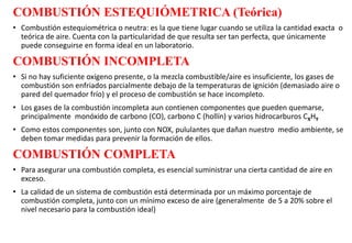 COMBUSTIÓN ESTEQUIÓMETRICA (Teórica)
• Combustión estequiométrica o neutra: es la que tiene lugar cuando se utiliza la cantidad exacta o
teórica de aire. Cuenta con la particularidad de que resulta ser tan perfecta, que únicamente
puede conseguirse en forma ideal en un laboratorio.
COMBUSTIÓN INCOMPLETA
• Si no hay suficiente oxígeno presente, o la mezcla combustible/aire es insuficiente, los gases de
combustión son enfriados parcialmente debajo de la temperaturas de ignición (demasiado aire o
pared del quemador frío) y el proceso de combustión se hace incompleto.
• Los gases de la combustión incompleta aun contienen componentes que pueden quemarse,
principalmente monóxido de carbono (CO), carbono C (hollín) y varios hidrocarburos CXHY
• Como estos componentes son, junto con NOX, pululantes que dañan nuestro medio ambiente, se
deben tomar medidas para prevenir la formación de ellos.
COMBUSTIÓN COMPLETA
• Para asegurar una combustión completa, es esencial suministrar una cierta cantidad de aire en
exceso.
• La calidad de un sistema de combustión está determinada por un máximo porcentaje de
combustión completa, junto con un mínimo exceso de aire (generalmente de 5 a 20% sobre el
nivel necesario para la combustión ideal)
 