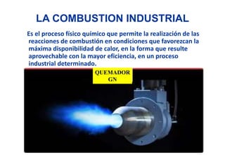 LA COMBUSTION INDUSTRIAL
Es el proceso físico químico que permite la realización de las
reacciones de combustión en condiciones que favorezcan la
máxima disponibilidad de calor, en la forma que resulte
aprovechable con la mayor eficiencia, en un proceso
industrial determinado.
QUEMADOR
GN
 