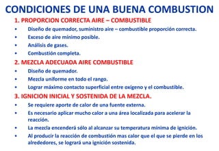 CONDICIONES DE UNA BUENA COMBUSTION
1. PROPORCION CORRECTA AIRE – COMBUSTIBLE
• Diseño de quemador, suministro aire – combustible proporción correcta.
• Exceso de aire mínimo posible.
• Análisis de gases.
• Combustión completa.
2. MEZCLA ADECUADA AIRE COMBUSTIBLE
• Diseño de quemador.
• Mezcla uniforme en todo el rango.
• Lograr máximo contacto superficial entre oxígeno y el combustible.
3. IGNICION INICIAL Y SOSTENIDA DE LA MEZCLA.
• Se requiere aporte de calor de una fuente externa.
• Es necesario aplicar mucho calor a una área localizada para acelerar la
reacción.
• La mezcla encenderá sólo al alcanzar su temperatura mínima de ignición.
• Al producir la reacción de combustión mas calor que el que se pierde en los
alrededores, se logrará una ignición sostenida.
 