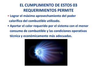 EL CUMPLIMIENTO DE ESTOS 03
REQUERIMIENTOS PERMITE
• Lograr el máximo aprovechamiento del poder
calorífico del combustible utilizado.
• Aportar el calor requerido por el sistema con el menor
consumo de combustible y las condiciones operativas
técnica y económicamente más adecuadas.
 
