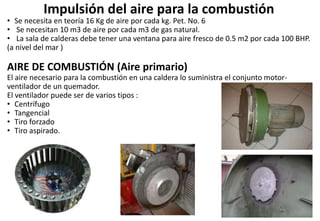 Impulsión del aire para la combustión
• Se necesita en teoría 16 Kg de aire por cada kg. Pet. No. 6
• Se necesitan 10 m3 de aire por cada m3 de gas natural.
• La sala de calderas debe tener una ventana para aire fresco de 0.5 m2 por cada 100 BHP.
(a nivel del mar )
AIRE DE COMBUSTIÓN (Aire primario)
El aire necesario para la combustión en una caldera lo suministra el conjunto motor-
ventilador de un quemador.
El ventilador puede ser de varios tipos :
• Centrífugo
• Tangencial
• Tiro forzado
• Tiro aspirado.
 