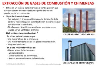 EXTRACCIÓN DE GASES DE COMBUSTIÓN Y CHIMENEAS
• El tiro en un caldera es la depresión o contra-presión que
hay que vencer en una caldera para poder extraer los
productos de la combustión.
• Tipos de tiro en Calderas :
- Tiro Natural: El tiro natural forma parte del diseño de la
caldera, ya que los gases calientes tienen menor densidad
que el aire de la atmósfera.
- Tiro Forzado: Se utiliza un ventilador mecánico como
puede ser un ventilador o similar.
• Qué ventajas tienen ambos tiros ?
En el tiro natural tenemos que:
- Una mayor altura de la chimenea.
- Una mayor temperatura de los gases de combustión.
- Mayores secciones.
En el tiro forzado la ventaja es:
- Menor altura de la chimenea.
- Menor diámetro.
- Mayor consumo de electricidad.
- Averías y mantenimiento del ventilador.
ENERGIAY COMBUSTION informes@energiaycombustion.com.pe 124
CHIMENEAS DE TIRO NATURAL
CHIMENEAS DE TIRO FORZADO
 